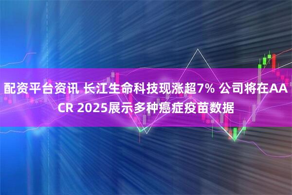 配资平台资讯 长江生命科技现涨超7% 公司将在AACR 2025展示多种癌症疫苗数据