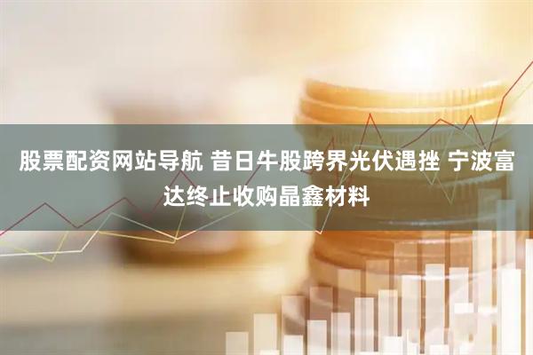 股票配资网站导航 昔日牛股跨界光伏遇挫 宁波富达终止收购晶鑫材料