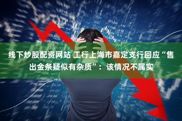 线下炒股配资网站 工行上海市嘉定支行回应“售出金条疑似有杂质”：该情况不属实