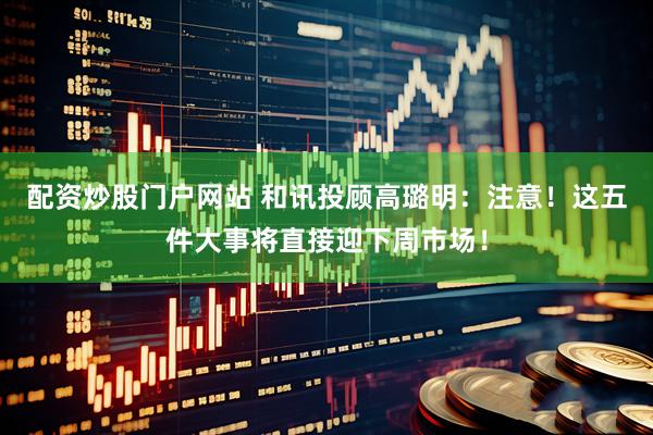 配资炒股门户网站 和讯投顾高璐明：注意！这五件大事将直接迎下周市场！