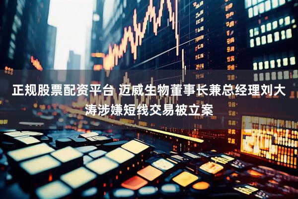 正规股票配资平台 迈威生物董事长兼总经理刘大涛涉嫌短线交易被立案