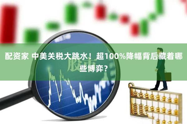 配资家 中美关税大跳水！超100%降幅背后藏着哪些博弈？