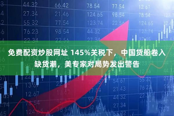 免费配资炒股网址 145%关税下，中国货船卷入缺货潮，美专家对局势发出警告