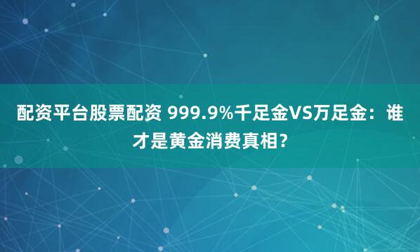 配资平台股票配资 999.9%千足金VS万足金：谁才是黄金消费真相？