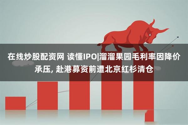 在线炒股配资网 读懂IPO|溜溜果园毛利率因降价承压, 赴港募资前遭北京红杉清仓