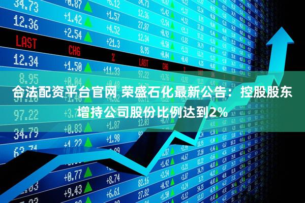 合法配资平台官网 荣盛石化最新公告：控股股东增持公司股份比例达到2%