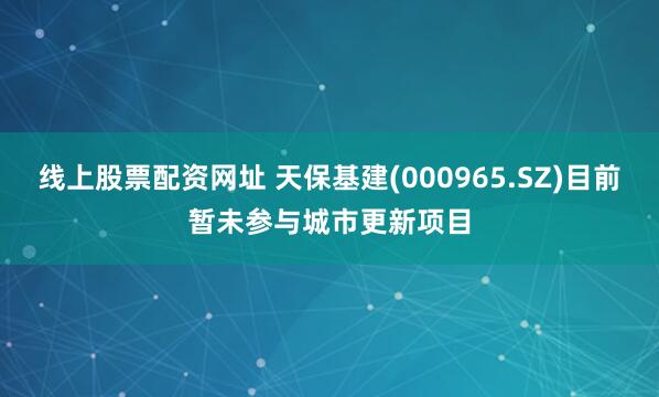 线上股票配资网址 天保基建(000965.SZ)目前暂未参与城市更新项目