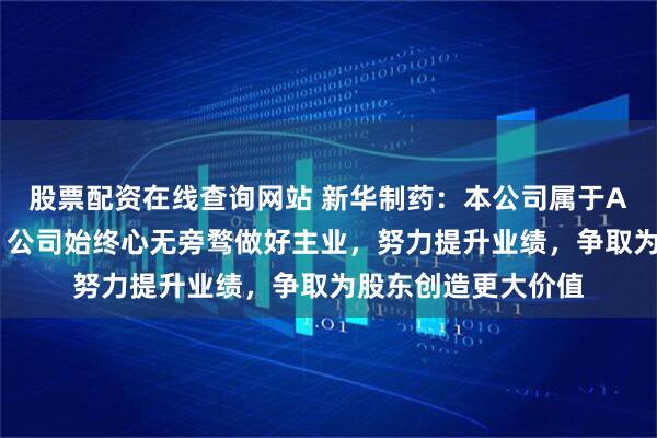 股票配资在线查询网站 新华制药：本公司属于A+H同时上市公司，公司始终心无旁骛做好主业，努力提升业绩，争取为股东创造更大价值
