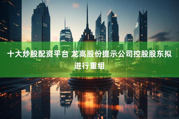 十大炒股配资平台 龙高股份提示公司控股股东拟进行重组