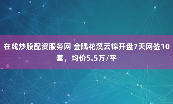在线炒股配资服务网 金隅花溪云锦开盘7天网签10套，均价5.5万/平