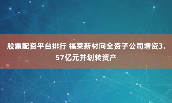 股票配资平台排行 福莱新材向全资子公司增资3.57亿元并划转资产