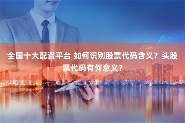 全国十大配资平台 如何识别股票代码含义？头股票代码有何意义？