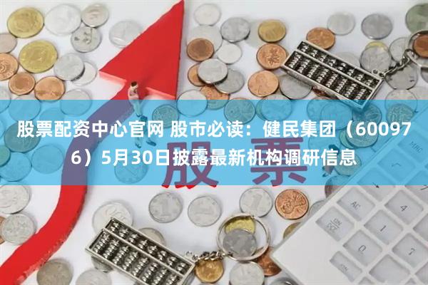 股票配资中心官网 股市必读：健民集团（600976）5月30日披露最新机构调研信息