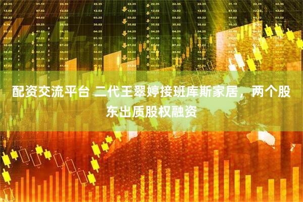 配资交流平台 二代王翠婷接班库斯家居，两个股东出质股权融资