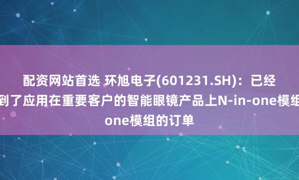配资网站首选 环旭电子(601231.SH)：已经正式拿到了应用在重要客户的智能眼镜产品上N-in-one模组的订单