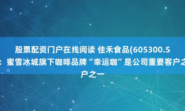 股票配资门户在线阅读 佳禾食品(605300.SH)：蜜雪冰城旗下咖啡品牌“幸运咖”是公司重要客户之一
