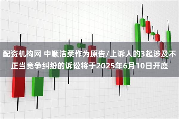 配资机构网 中顺洁柔作为原告/上诉人的3起涉及不正当竞争纠纷的诉讼将于2025年6月10日开庭