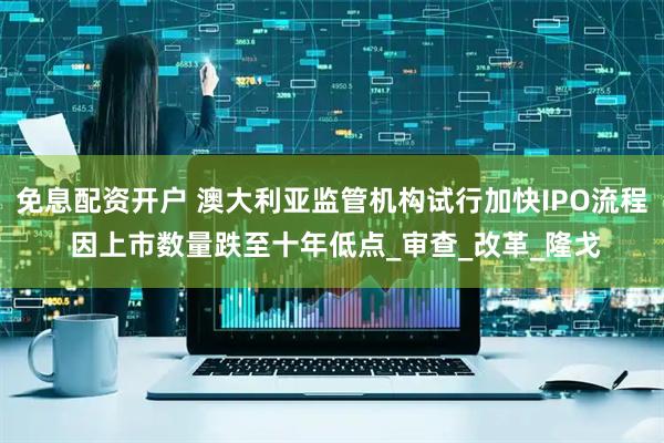 免息配资开户 澳大利亚监管机构试行加快IPO流程 因上市数量跌至十年低点_审查_改革_隆戈