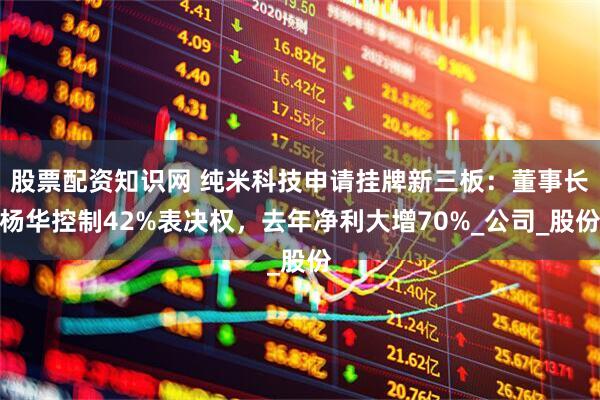 股票配资知识网 纯米科技申请挂牌新三板：董事长杨华控制42%表决权，去年净利大增70%_公司_股份
