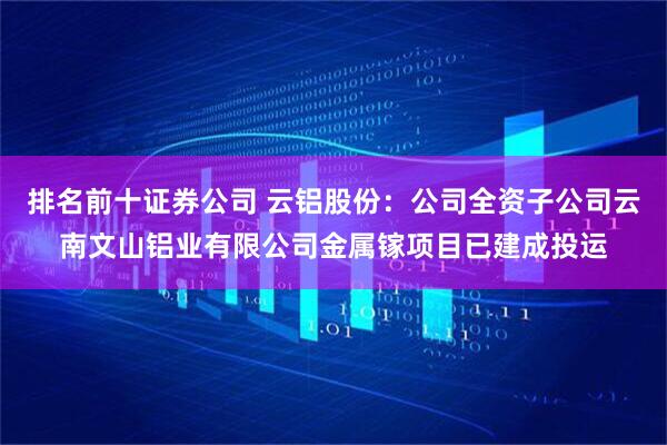 排名前十证券公司 云铝股份：公司全资子公司云南文山铝业有限公司金属镓项目已建成投运