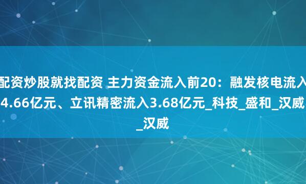 配资炒股就找配资 主力资金流入前20：融发核电流入4.66亿元、立讯精密流入3.68亿元_科技_盛和_汉威