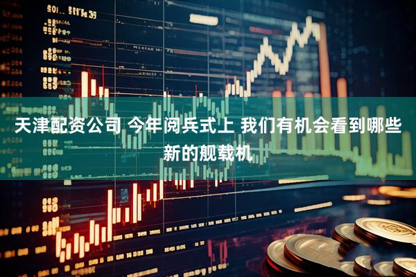 天津配资公司 今年阅兵式上 我们有机会看到哪些新的舰载机