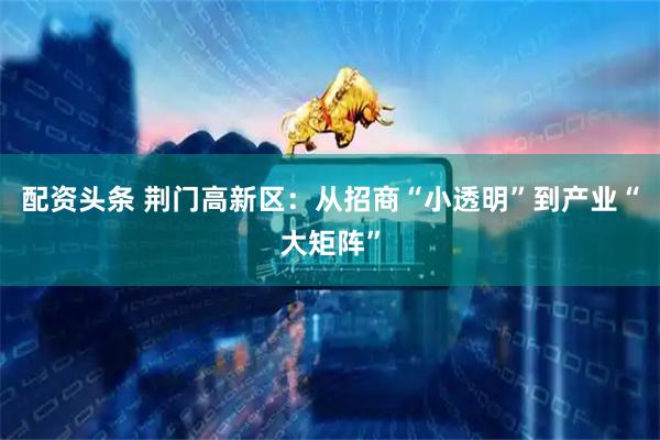 配资头条 荆门高新区：从招商“小透明”到产业“大矩阵”