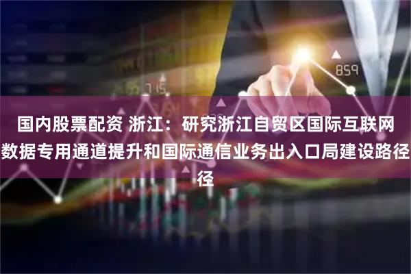 国内股票配资 浙江：研究浙江自贸区国际互联网数据专用通道提升和国际通信业务出入口局建设路径
