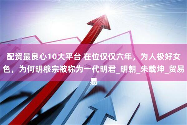 配资最良心10大平台 在位仅仅六年，为人极好女色，为何明穆宗被称为一代明君_明朝_朱载坤_贸易