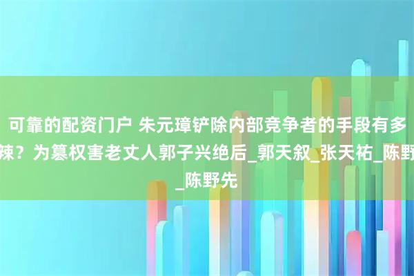 可靠的配资门户 朱元璋铲除内部竞争者的手段有多毒辣？为篡权害老丈人郭子兴绝后_郭天叙_张天祐_陈野先