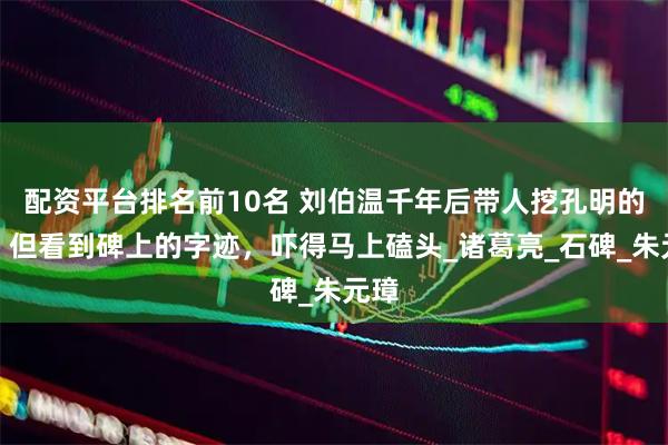 配资平台排名前10名 刘伯温千年后带人挖孔明的墓，但看到碑上的字迹，吓得马上磕头_诸葛亮_石碑_朱元璋