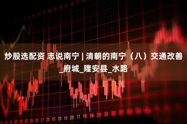炒股选配资 志说南宁 | 清朝的南宁（八）交通改善_府城_隆安县_水路