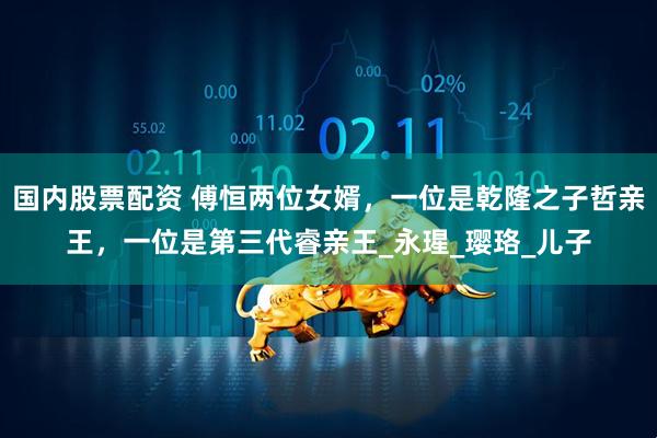 国内股票配资 傅恒两位女婿，一位是乾隆之子哲亲王，一位是第三代睿亲王_永瑆_璎珞_儿子