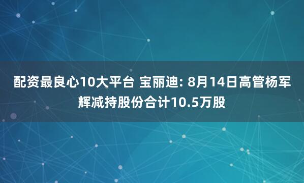配资最良心10大平台 宝丽迪: 8月14日高管杨军辉减持股份合计10.5万股