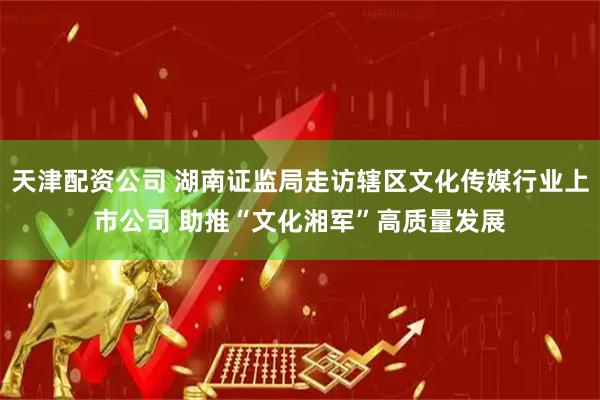 天津配资公司 湖南证监局走访辖区文化传媒行业上市公司 助推“文化湘军”高质量发展