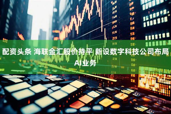 配资头条 海联金汇股价持平 新设数字科技公司布局AI业务