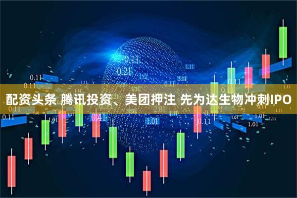 配资头条 腾讯投资、美团押注 先为达生物冲刺IPO