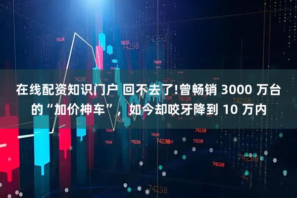在线配资知识门户 回不去了!曾畅销 3000 万台的“加价神车”，如今却咬牙降到 10 万内