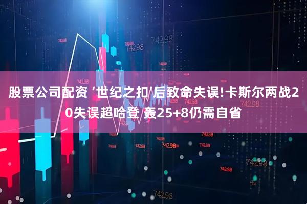 股票公司配资 ‘世纪之扣’后致命失误!卡斯尔两战20失误超哈登 轰25+8仍需自省