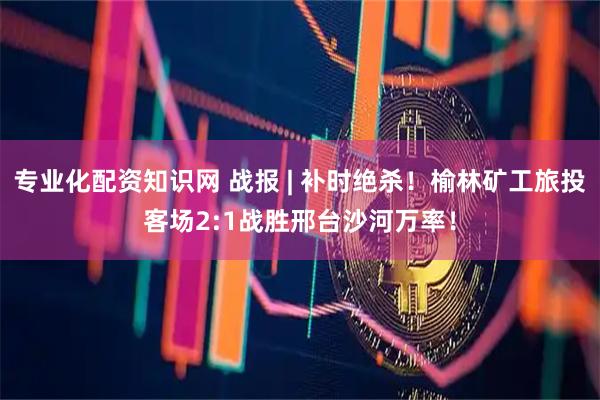 专业化配资知识网 战报 | 补时绝杀！榆林矿工旅投客场2:1战胜邢台沙河万率！