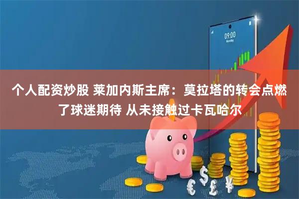 个人配资炒股 莱加内斯主席：莫拉塔的转会点燃了球迷期待 从未接触过卡瓦哈尔