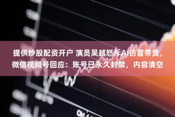 提供炒股配资开户 演员吴越怒斥AI仿冒带货，微信视频号回应：账号已永久封禁，内容清空